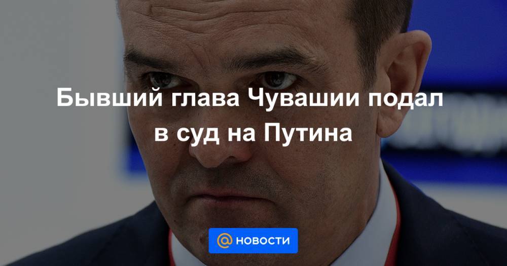 Олег Николаев - Бывший глава Чувашии подал в суд на Путина - news.mail.ru - Россия - респ. Чувашия