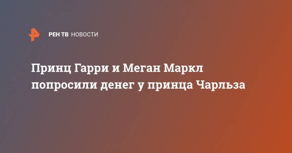 принц Гарри - принц Чарльз - Принц Гарри и Меган Маркл попросили денег у принца Чарльза - ren.tv - Канада