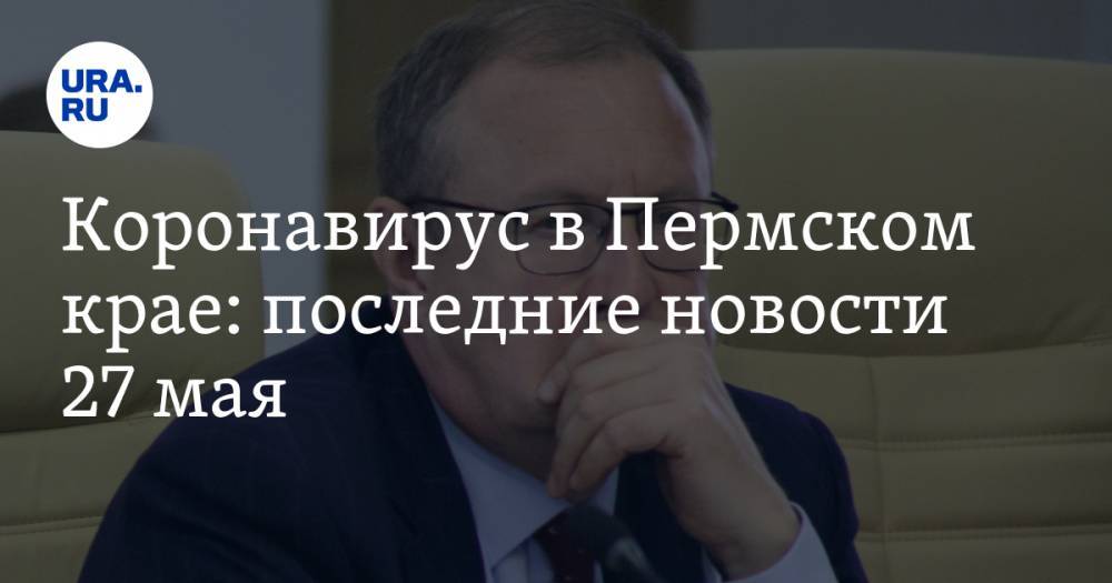 Коронавирус в Пермском крае: последние новости 27 мая. Мэра не слушают, карантин не отменяют - ura.news - Россия - Пермь - Пермский край