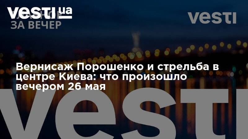 Петр Порошенко - Вернисаж Порошенко и стрельба в центре Киева: что произошло вечером 26 мая - vesti.ua - Украина - Киев