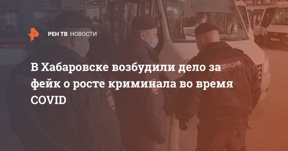 В Хабаровске возбудили дело за фейк о росте криминала во время COVID - ren.tv - Москва - Россия - Хабаровск