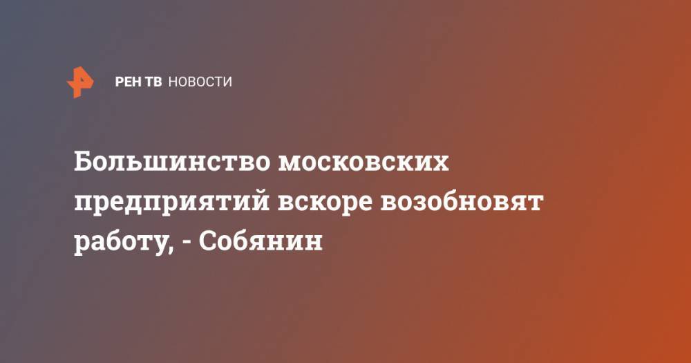 Сергей Собянин - Большинство московских предприятий вскоре возобновят работу, - Собянин - ren.tv - Москва