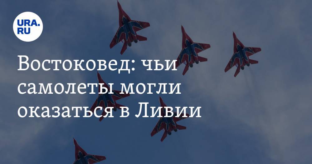 Востоковед: чьи самолеты могли оказаться в Ливии - ura.news - Москва - Россия - Белоруссия - Сербия - Ливия