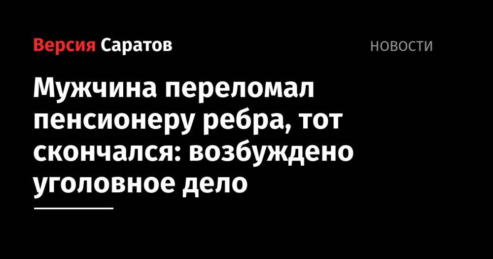 Мужчина переломал пенсионеру ребра, тот скончался: возбуждено уголовное дело - nversia.ru - Россия - Саратов