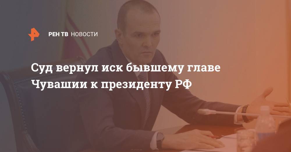 Владимир Путин - Михаил Игнатьев - Суд вернул иск бывшему главе Чувашии к президенту РФ - ren.tv - Россия - респ. Чувашия