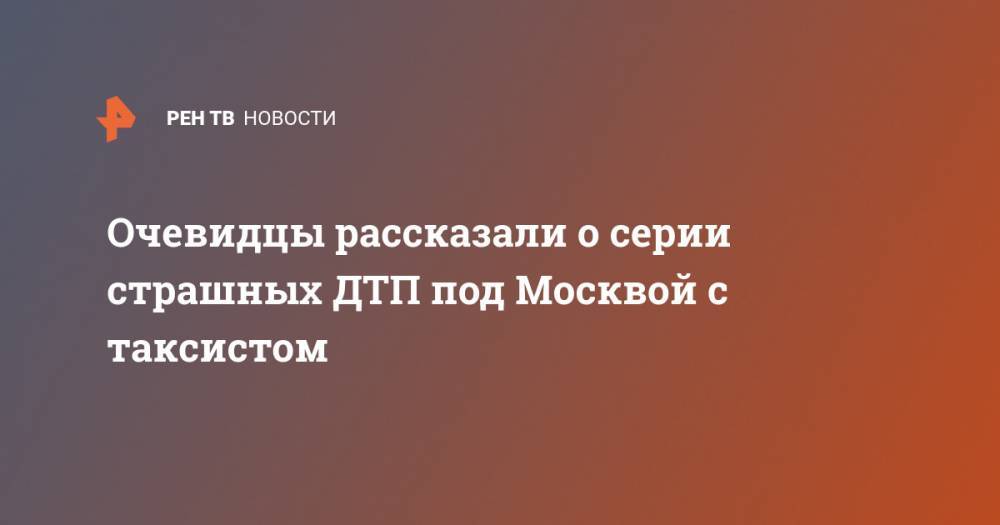 Очевидцы рассказали о серии страшных ДТП под Москвой с таксистом - ren.tv - Москва