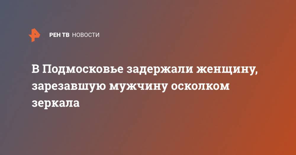 В Подмосковье задержали женщину, зарезавшую мужчину осколком зеркала - ren.tv - Россия - Московская обл. - Ростов-На-Дону