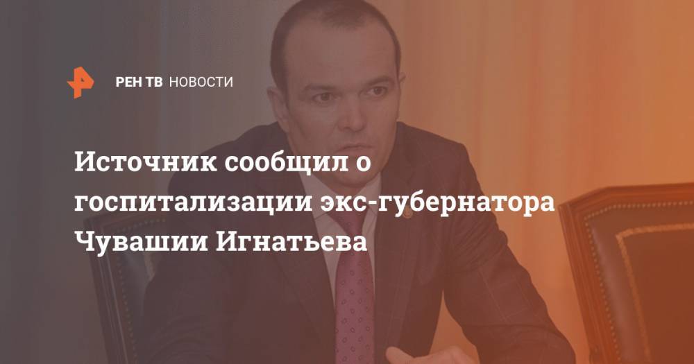 Владимир Путин - Михаил Игнатьев - Источник сообщил о госпитализации экс-губернатора Чувашии Игнатьева - ren.tv - Россия - респ. Чувашия