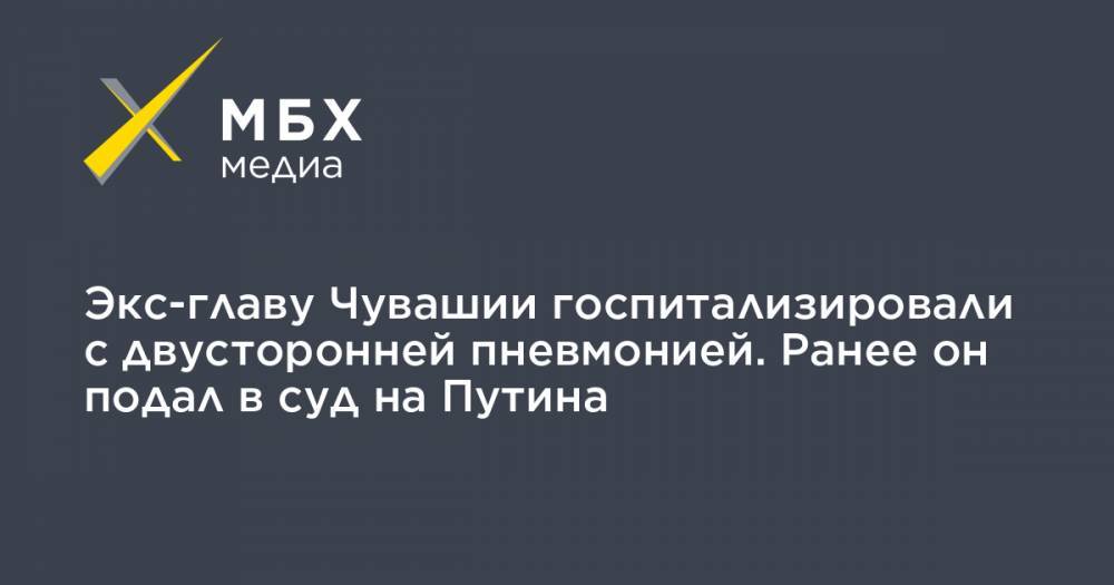 Владимир Путин - Михаил Игнатьев - Экс-главу Чувашии госпитализировали с двусторонней пневмонией. Ранее он подал в суд на Путина - mbk.news - Санкт-Петербург - респ. Чувашия