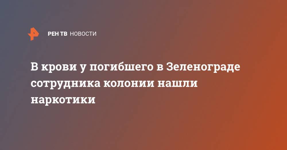 В крови у погибшего в Зеленограде сотрудника колонии нашли наркотики - ren.tv - Московская обл. - Зеленоград