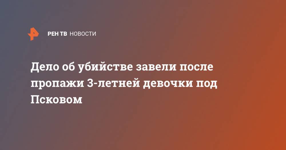 Дело об убийстве завели после пропажи 3-летней девочки под Псковом - ren.tv - Псковская обл. - Псков