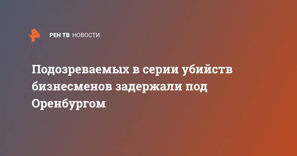 Подозреваемых в серии убийств бизнесменов задержали под Оренбургом - ren.tv - Оренбург - Оренбургская обл.