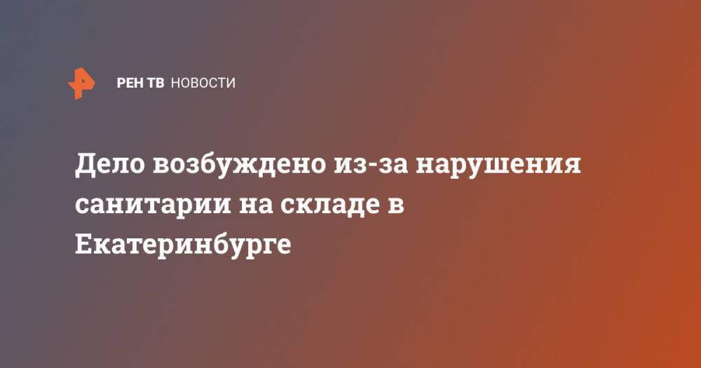 Дело возбуждено из-за нарушения санитарии на складе в Екатеринбурге - ren.tv - Екатеринбург