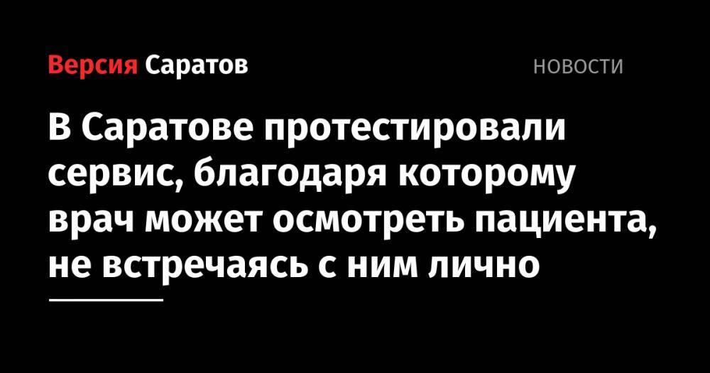 В Саратове протестировали сервис, благодаря которому врач может осмотреть пациента, не встречаясь с ним лично - nversia.ru - Саратовская обл. - Саратов