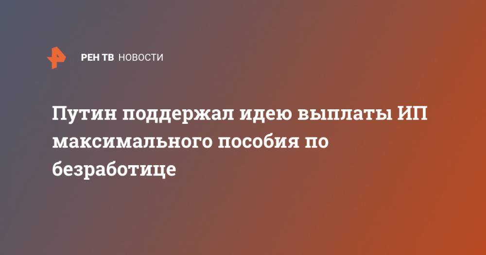 Владимир Путин - Путин поддержал идею выплаты ИП максимального пособия по безработице - ren.tv - Россия