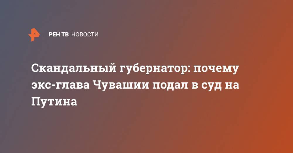 Михаил Игнатьев - Скандальный губернатор: почему экс-глава Чувашии подал в суд на Путина - ren.tv - респ. Чувашия