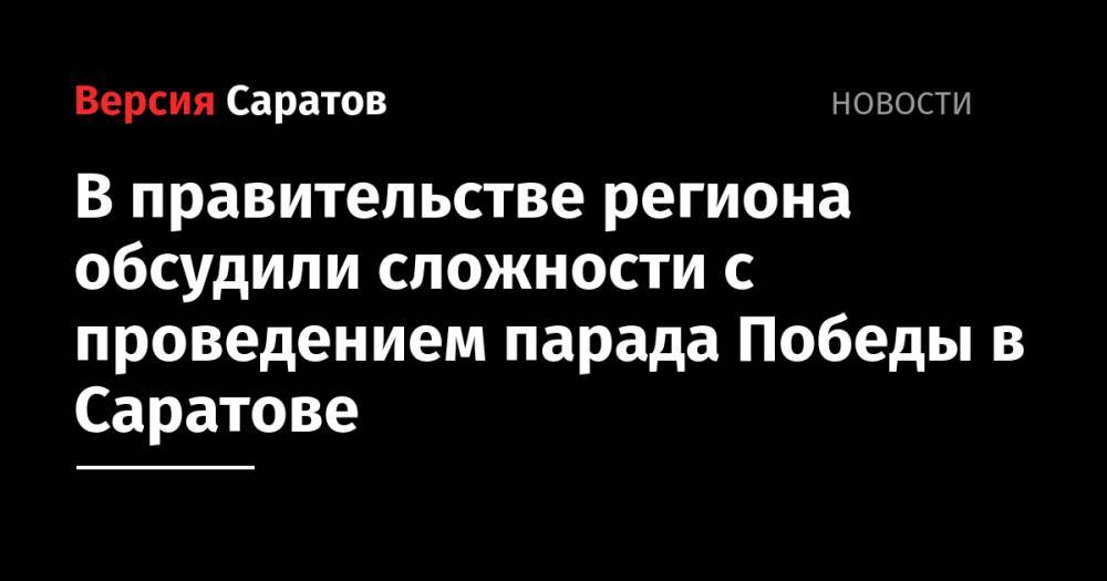 В правительстве региона обсудили сложности с проведением парада Победы в Саратове - nversia.ru - Москва - Саратовская обл. - Саратов - Вольск