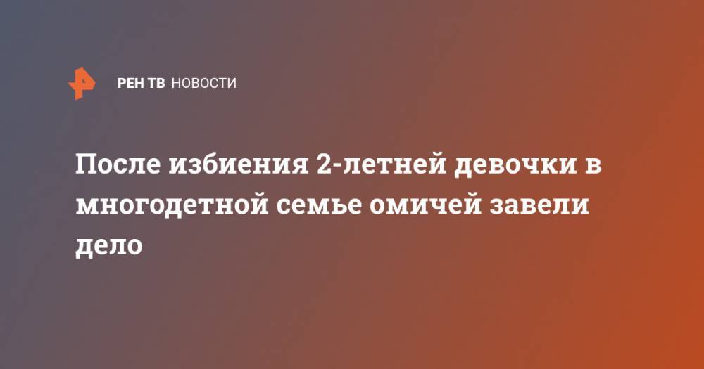 После избиения 2-летней девочки в многодетной семье омичей завели дело - ren.tv - Россия - Омск - район Омский