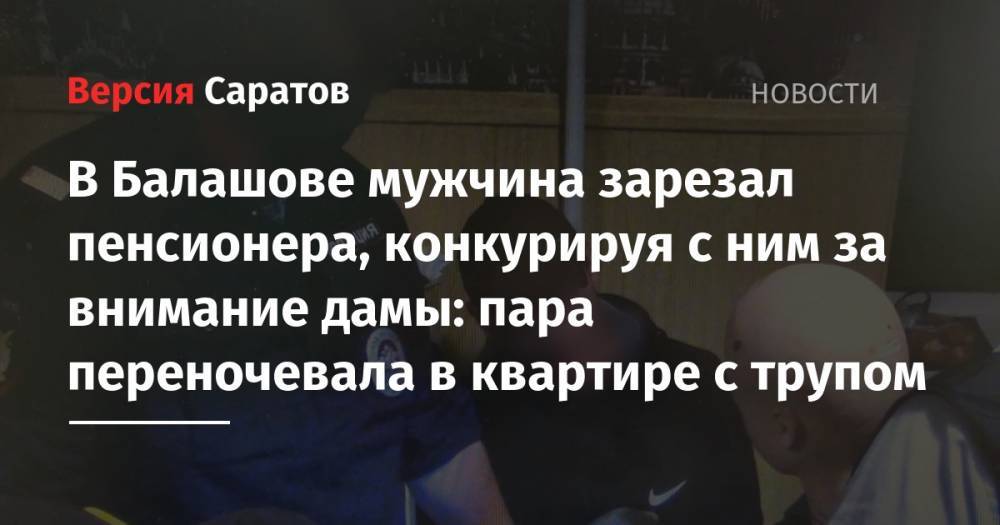 В Балашове мужчина зарезал пенсионера, конкурируя с ним за внимание дамы: пара переночевала в квартире с трупом - nversia.ru - Саратовская обл.
