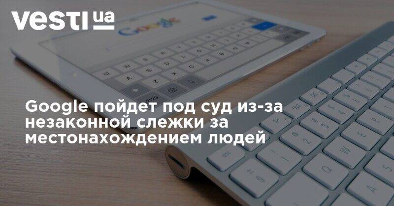 Google пойдет под суд из-за незаконной слежки за местонахождением людей - vesti.ua - Washington - шт. Аризона