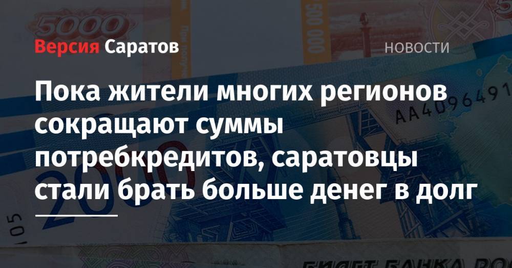 Пока жители многих регионов сокращают суммы потребкредитов, саратовцы стали брать больше денег в долг - nversia.ru - Москва - Красноярский край - Ленинградская обл. - Санкт-Петербург - Краснодарский край - Московская обл. - Приморье край - Ростовская обл. - Югра - Омская обл.