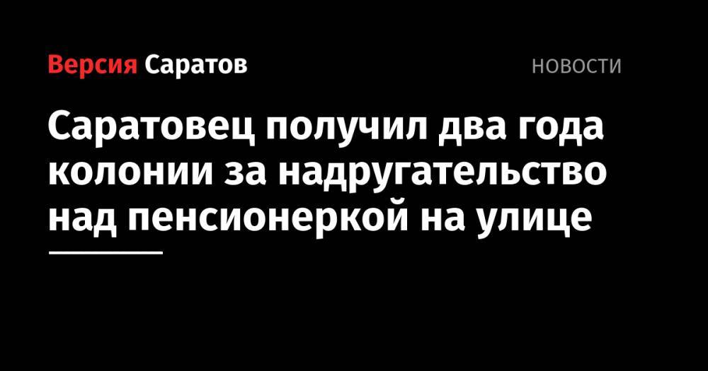 Саратовец получил два года колонии за надругательство над пенсионеркой на улице - nversia.ru - Россия - Саратовская обл. - Саратов
