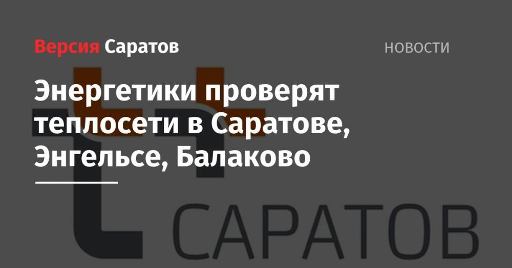 Энергетики проверят теплосети в Саратове, Энгельсе, Балаково - nversia.ru - Саратовская обл. - Саратов - Балаково