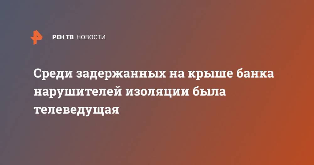 Ольга Бузова - Среди задержанных на крыше банка нарушителей изоляции была телеведущая - ren.tv - Москва