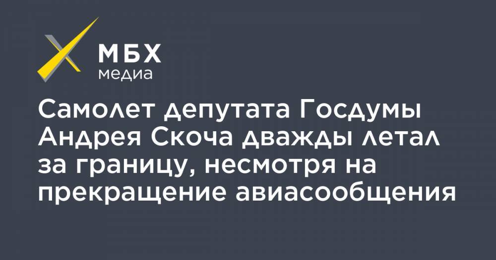 Самолет депутата Госдумы Андрея Скоча дважды летал за границу, несмотря на прекращение авиасообщения - mbk.news - Москва - Хельсинки