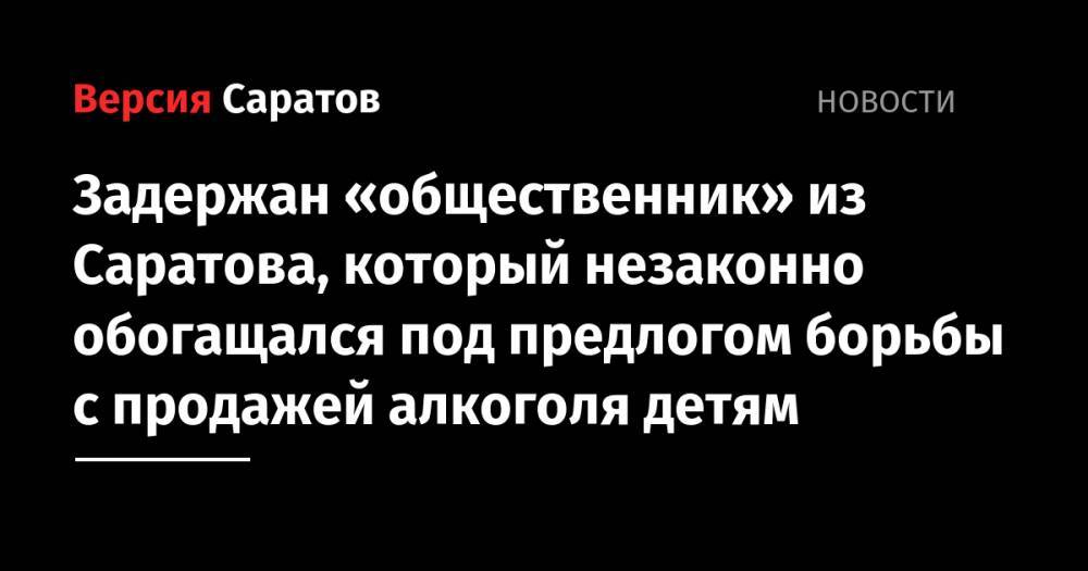 Задержан «общественник» из Саратова, который незаконно обогащался под предлогом борьбы с продажей алкоголя детям - nversia.ru - Россия - Саратов - Белгородская обл.