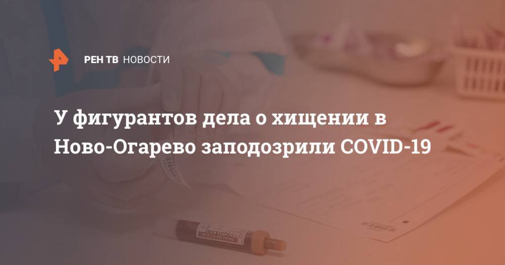 Дмитрий Сергеев - У фигурантов дела о хищении в Ново-Огарево заподозрили COVID-19 - ren.tv - Россия