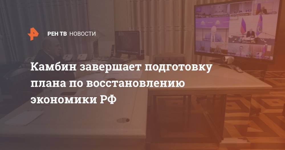 Владимир Путин - Михаил Мишустин - Камбин завершает подготовку плана по восстановлению экономики РФ - ren.tv - Россия