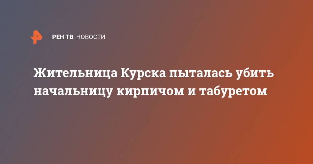 Жительница Курска пыталась убить начальницу кирпичом и табуретом - ren.tv - Курск
