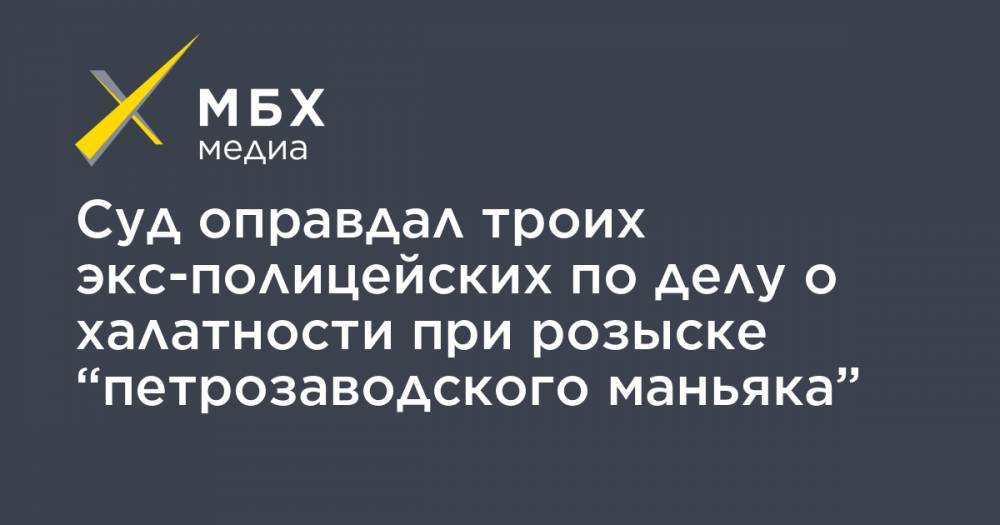 Суд оправдал троих экс-полицейских по делу о халатности при розыске “петрозаводского маньяка” - mbk.news - Петрозаводск
