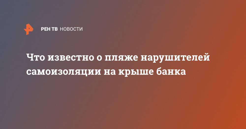 Что известно о пляже нарушителей самоизоляции на крыше банка - ren.tv