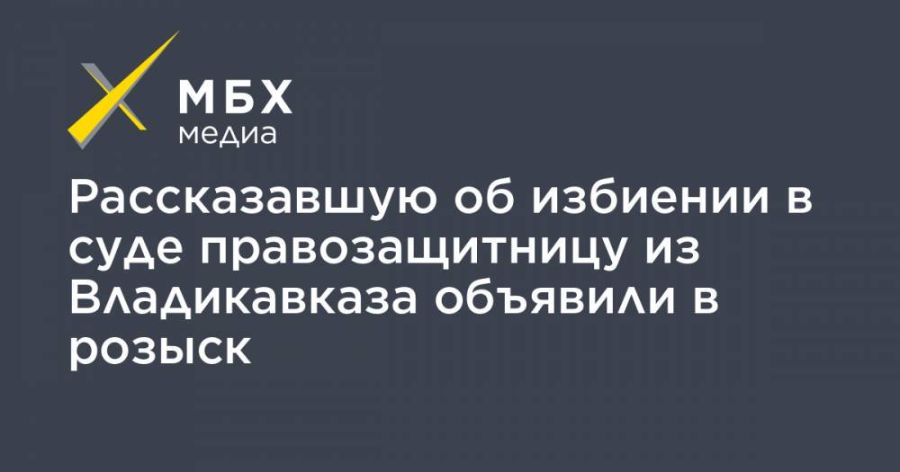 Рассказавшую об избиении в суде правозащитницу из Владикавказа объявили в розыск - mbk.news - респ. Алания - Владикавказ