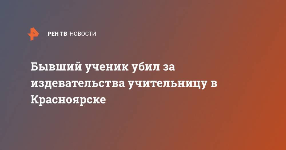 Бывший ученик убил за издевательства учительницу в Красноярске - ren.tv - Красноярск