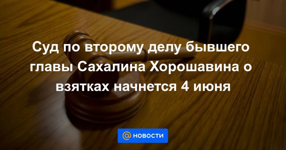 Суд по второму делу бывшего главы Сахалина Хорошавина о взятках начнется 4 июня - news.mail.ru - Сахалинская обл. - Южно-Сахалинск