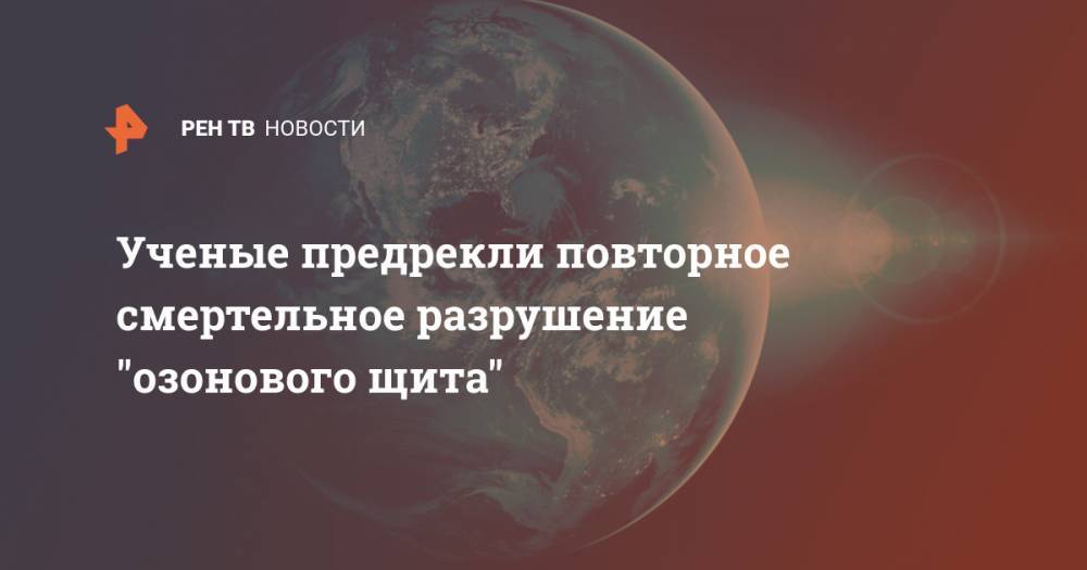 Ученые предрекли повторное смертельное разрушение "озонового щита" - ren.tv