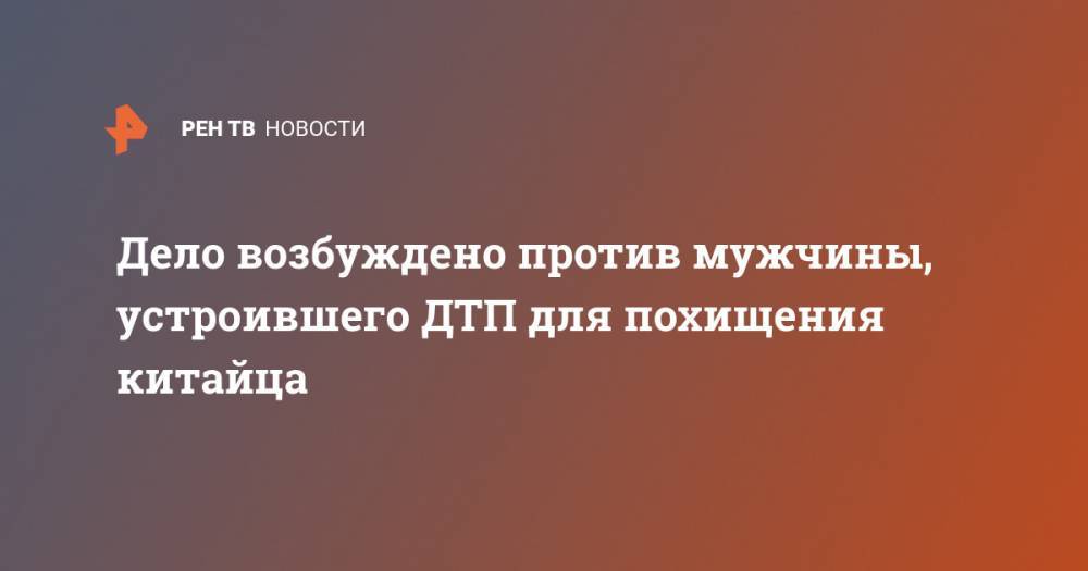 Дело возбуждено против мужчины, устроившего ДТП для похищения китайца - ren.tv - Москва - Китай