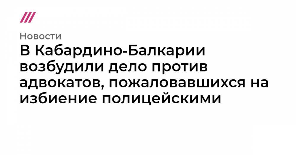 В Кабардино‑Балкарии возбудили дело против адвокатов, пожаловавшихся на избиение полицейскими - tvrain.ru - респ. Кабардино-Балкария
