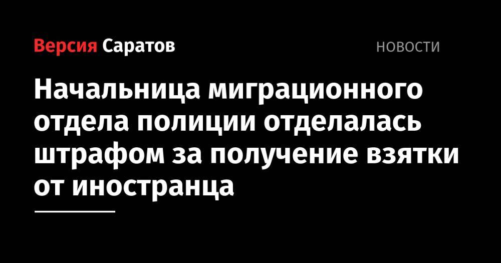 Начальница миграционного отдела полиции отделалась штрафом за получение взятки от иностранца - nversia.ru - Россия - Саратовская обл.