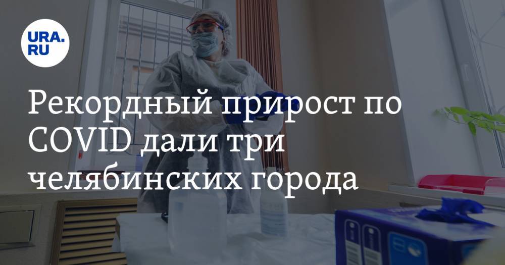 Рекордный прирост по COVID дали три челябинских города - ura.news - Челябинская обл. - Челябинск - Магнитогорск