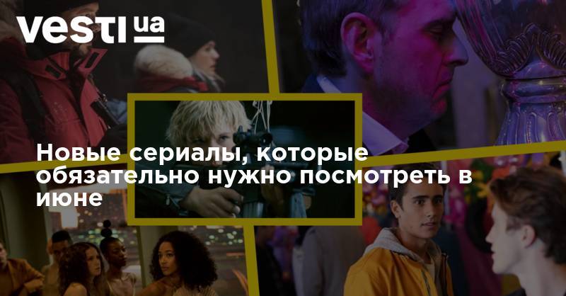 Новые сериалы, которые обязательно нужно посмотреть в июне - vesti.ua