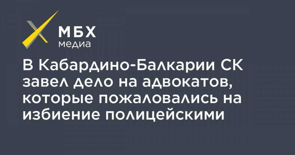 В Кабардино-Балкарии СК завел дело на адвокатов, которые пожаловались на избиение полицейскими - mbk.news - респ. Кабардино-Балкария