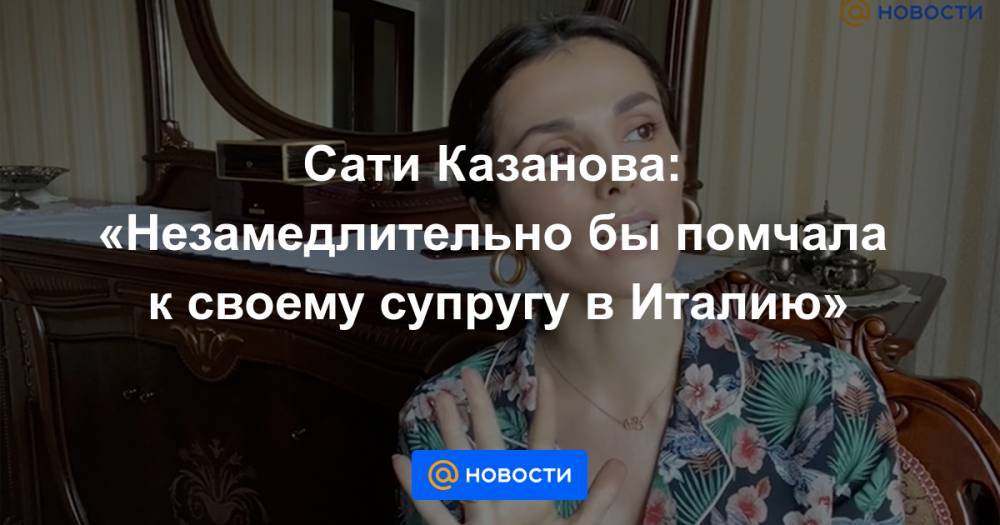 Сати Казанова - Сати Казанова: «Незамедлительно бы помчала к своему супругу в Италию» - news.mail.ru - Италия