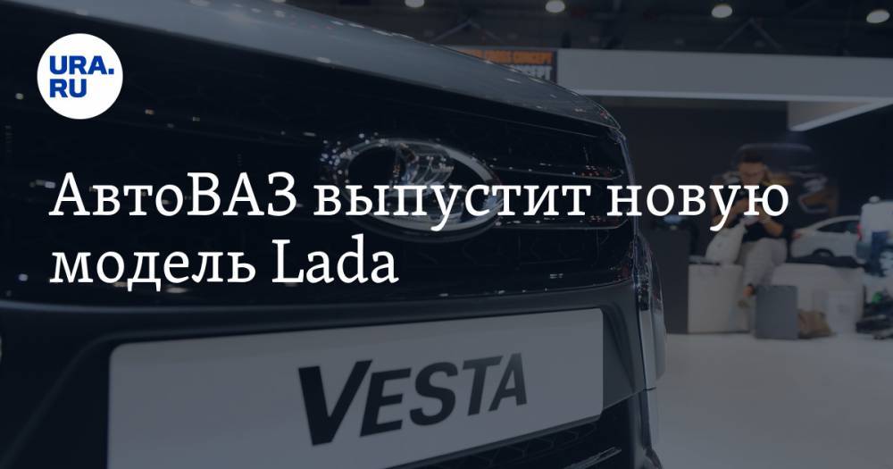 АвтоВАЗ выпустит новую модель Lada - ura.news - Россия