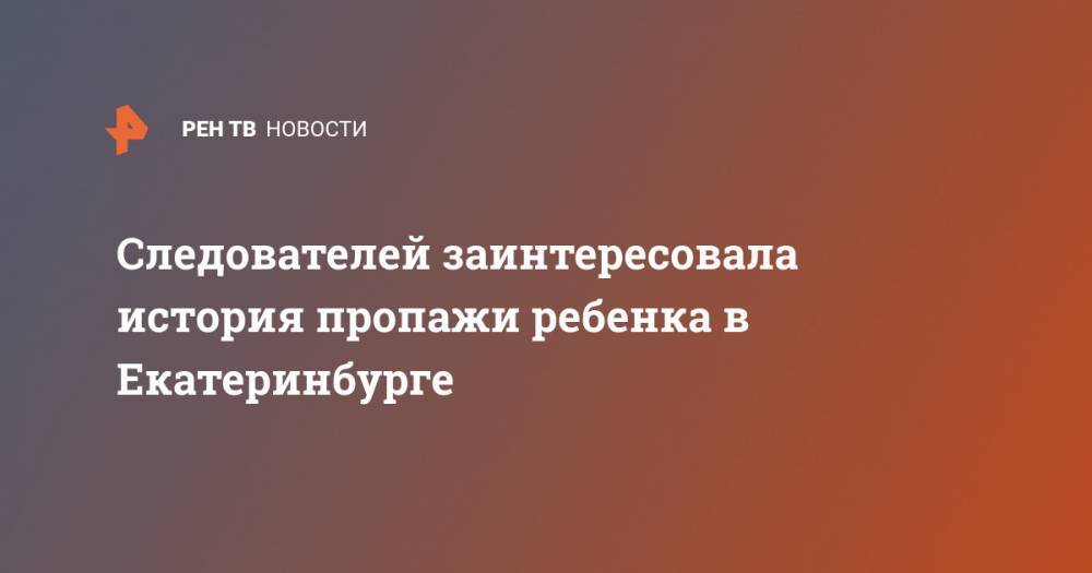 Следователей заинтересовала история пропажи ребенка в Екатеринбурге - ren.tv - Екатеринбург