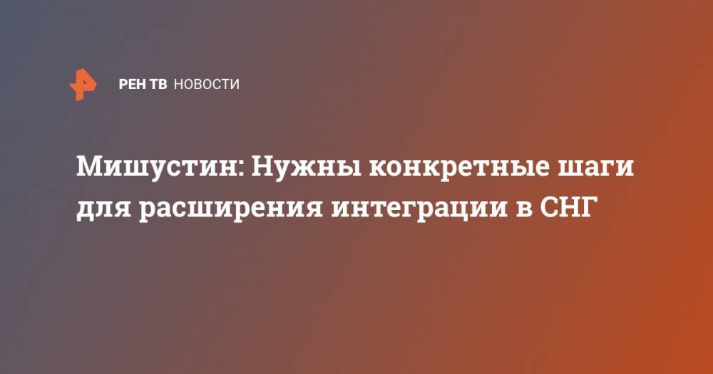 Владимир Путин - Михаил Мишустин - Мишустин: Нужны конкретные шаги для расширения интеграции в СНГ - ren.tv - Россия