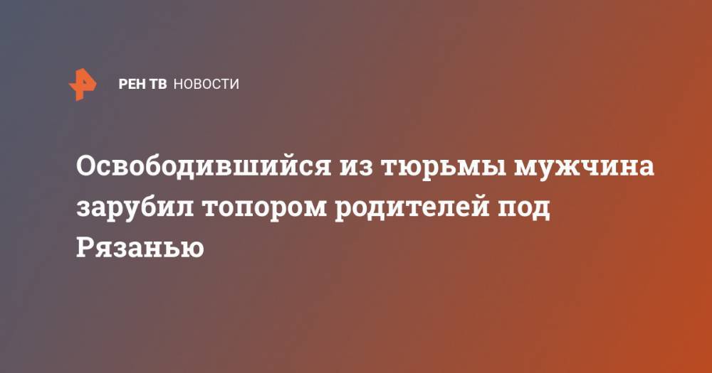 Освободившийся из тюрьмы мужчина зарубил топором родителей под Рязанью - ren.tv - Рязанская обл. - Рязань